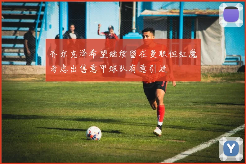 齐尔克泽希望继续留在曼联但红魔考虑出售意甲球队有意引进