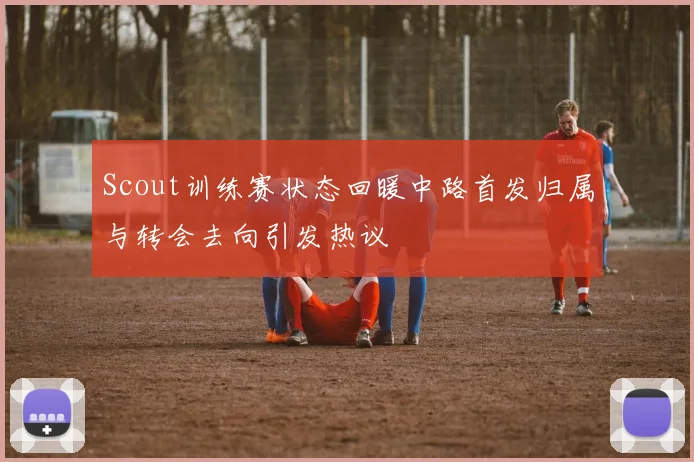 Scout训练赛状态回暖中路首发归属与转会去向引发热议