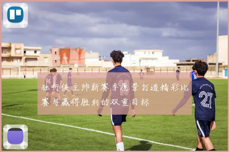 独行侠主帅新赛季愿景打造精彩比赛与赢得胜利的双重目标