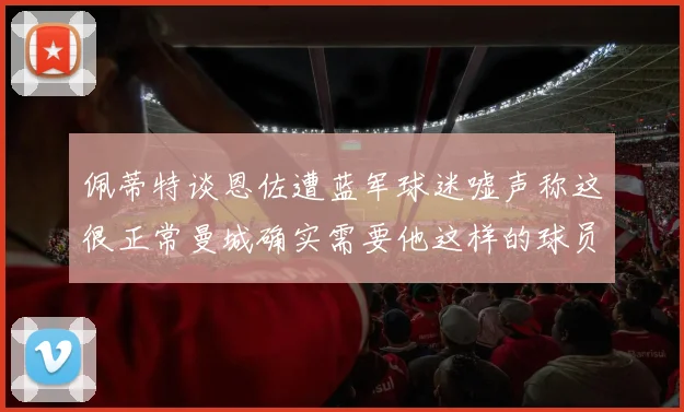 佩蒂特谈恩佐遭蓝军球迷嘘声称这很正常曼城确实需要他这样的球员
