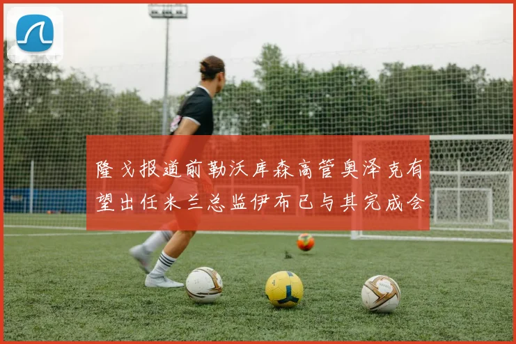隆戈报道前勒沃库森高管奥泽克有望出任米兰总监伊布已与其完成会面