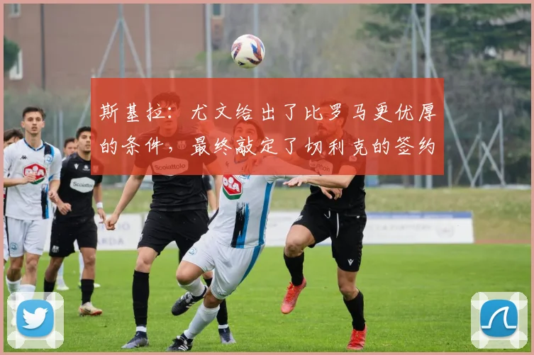 斯基拉：尤文给出了比罗马更优厚的条件，最终敲定了切利克的签约