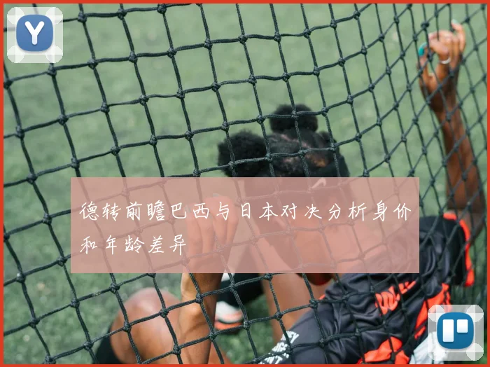 德转前瞻巴西与日本对决分析身价和年龄差异