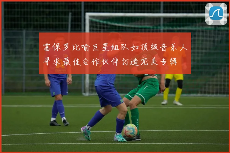 富保罗比喻巨星组队如顶级音乐人寻求最佳合作伙伴打造完美专辑