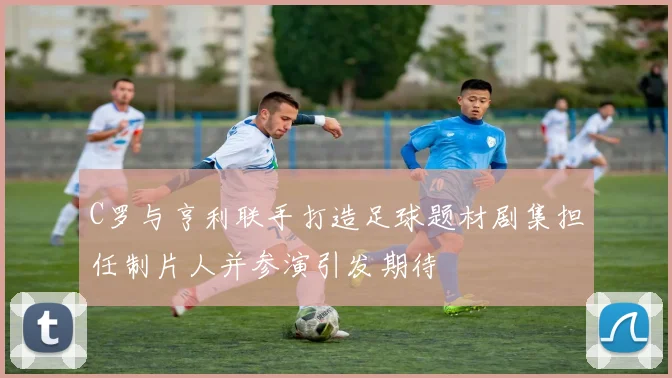 C罗与亨利联手打造足球题材剧集担任制片人并参演引发期待
