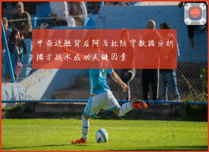 申花连胜背后阿马杜防守数据分析揭示战术成功关键因素