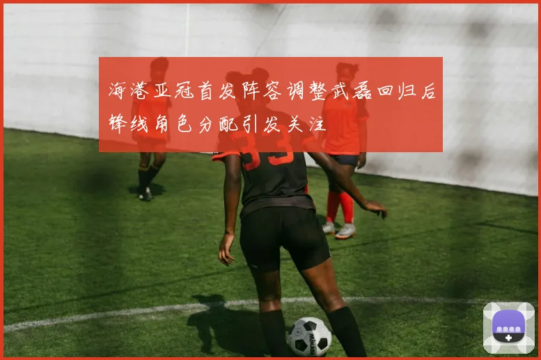 海港亚冠首发阵容调整武磊回归后锋线角色分配引发关注