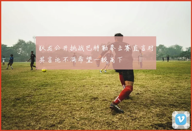 狄龙公开挑战巴特勒拳击赛直言对其言论不满希望一较高下